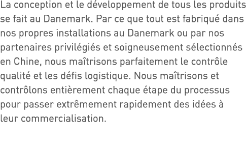 La conception et le développement de tous les produits se fait au Danemark  Par ce que tout est fabriqué dans nos pro   
