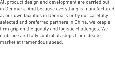 All product design and development are carried out in Denmark  And because everything is manufactured at our own faci   