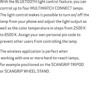 With the BLUETOOTH light control feature, you can control up to four MULTIMATCH CONNECT lamps. The light control make...