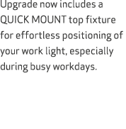 Upgrade now includes a QUICK MOUNT top fixture for effortless positioning of your work light, especially during busy ...