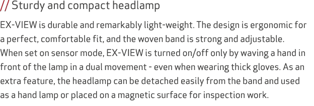 // Sturdy and compact headlamp EX-VIEW is durable and remarkably light-weight. The design is ergonomic for a perfect,...