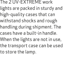 The 2 UV EXTREME work lights are packed in sturdy and high quality cases that can withstand shocks and rough handling...