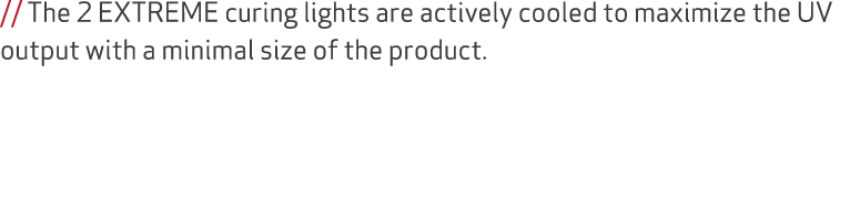 // The 2 EXTREME curing lights are actively cooled to maximize the UV output with a minimal size of the product.