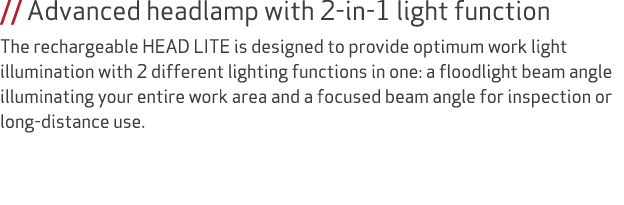// Advanced headlamp with 2 in 1 light function The rechargeable HEAD LITE is designed to provide optimum work light ...