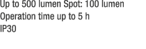 Up to 500 lumen Spot: 100 lumen Operation time up to 5 h IP30 
