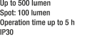 Up to 500 lumen Spot: 100 lumen Operation time up to 5 h IP30 